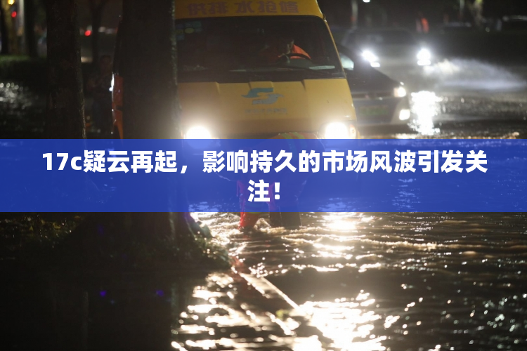 17c疑云再起，影响持久的市场风波引发关注！
