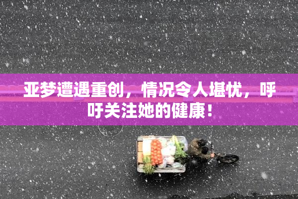 亚梦遭遇重创，情况令人堪忧，呼吁关注她的健康！