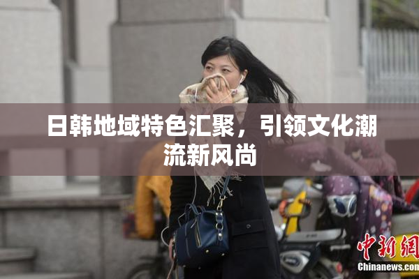 日韩地域特色汇聚，引领文化潮流新风尚