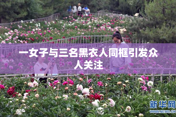 一女子与三名黑衣人同框引发众人关注