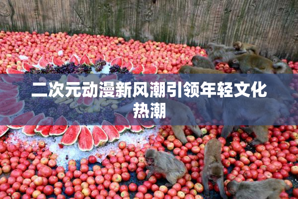二次元动漫新风潮引领年轻文化热潮