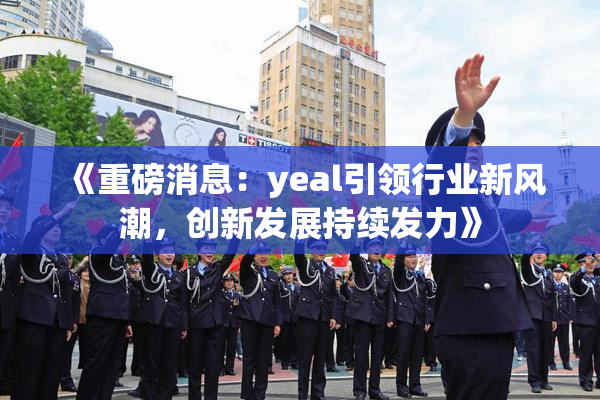 《重磅消息：yeal引领行业新风潮，创新发展持续发力》