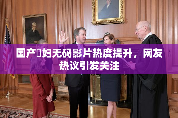 国产婬妇无码影片热度提升，网友热议引发关注