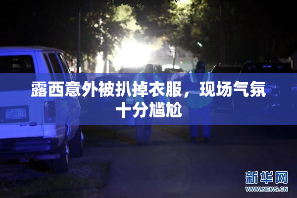露西意外被扒掉衣服，现场气氛十分尴尬