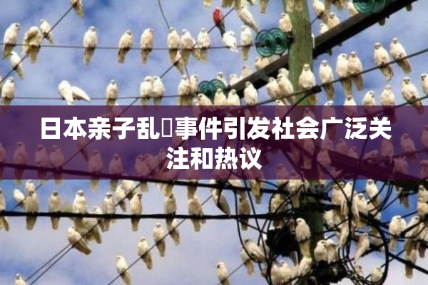 日本亲子乱婬事件引发社会广泛关注和热议