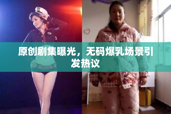 原创剧集曝光，无码爆乳场景引发热议