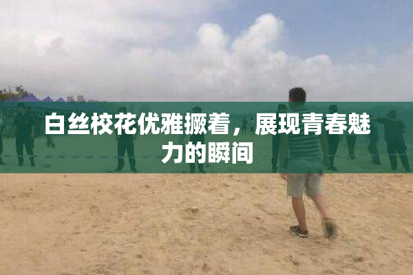 白丝校花优雅撅着，展现青春魅力的瞬间
