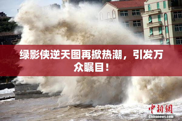 绿影侠逆天图再掀热潮，引发万众瞩目！
