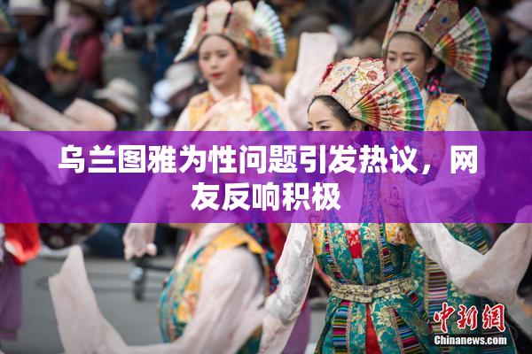 乌兰图雅为性问题引发热议，网友反响积极