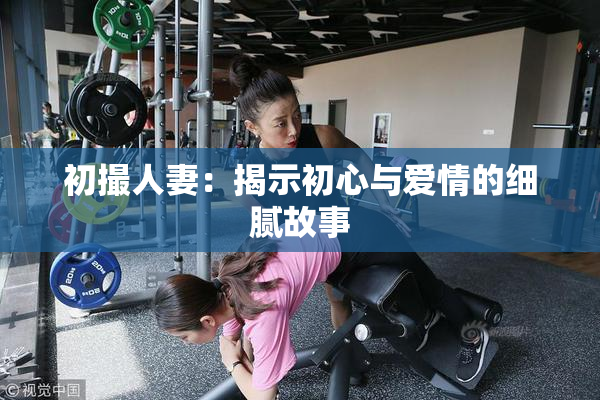 初撮人妻：揭示初心与爱情的细腻故事