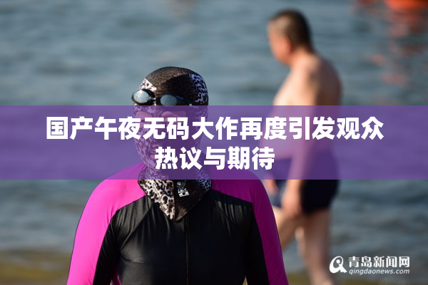 国产午夜无码大作再度引发观众热议与期待