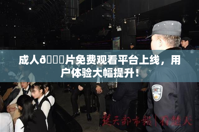 成人🔞片免费观看平台上线，用户体验大幅提升！