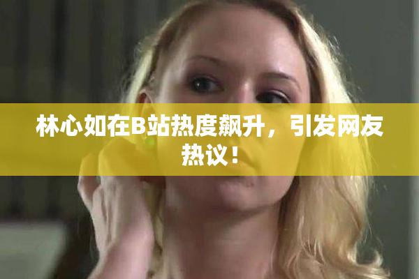 林心如在B站热度飙升，引发网友热议！