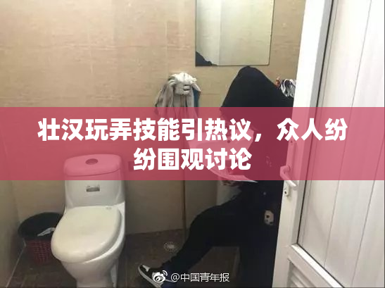 壮汉玩弄技能引热议，众人纷纷围观讨论