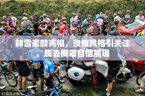 韩雪素颜亮相，淡雅风格引关注，脱去胸罩自信展现