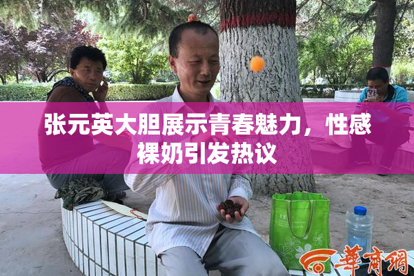 张元英大胆展示青春魅力，性感裸奶引发热议
