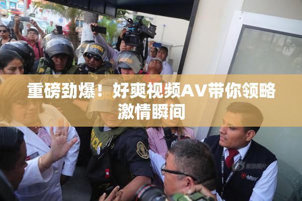 重磅劲爆！好爽视频AV带你领略激情瞬间