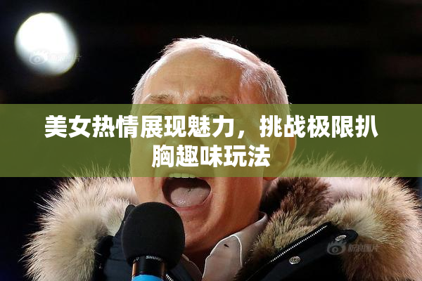 美女热情展现魅力，挑战极限扒胸趣味玩法
