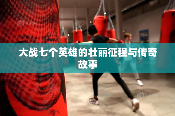 大战七个英雄的壮丽征程与传奇故事