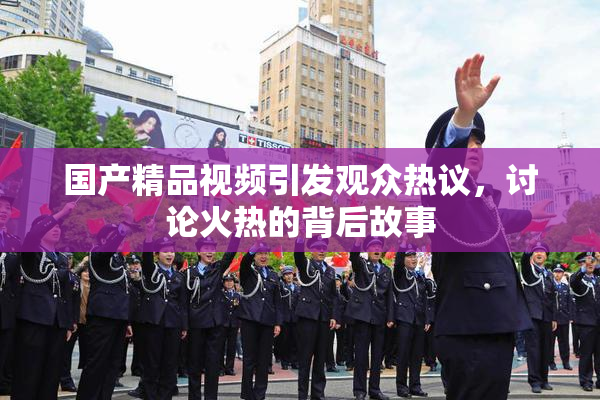 国产精品视频引发观众热议,讨论火热的背后故事