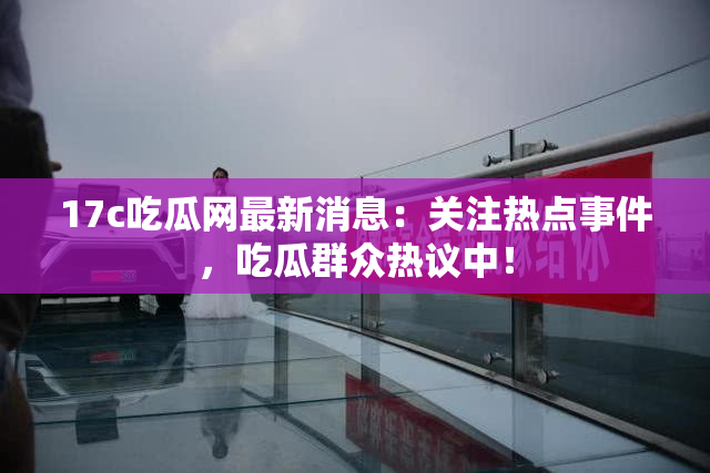 17c吃瓜网最新消息:关注热点事件,吃瓜群众热议中!