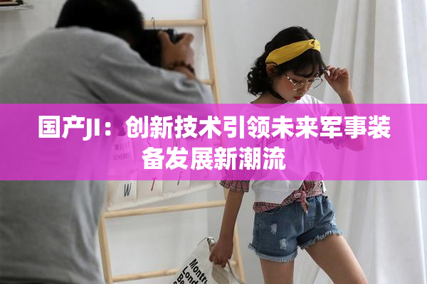 国产JI:创新技术引领未来军事装备发展新潮流