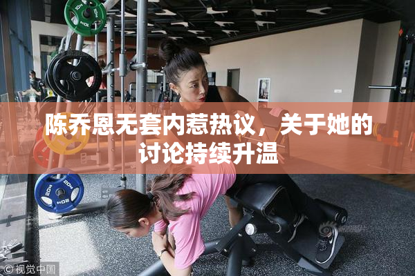 陈乔恩无套内惹热议，关于她的讨论持续升温
