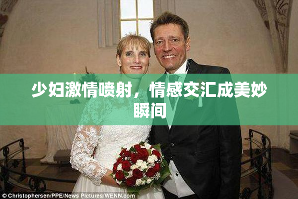 少妇激情喷射,情感交汇成美妙瞬间