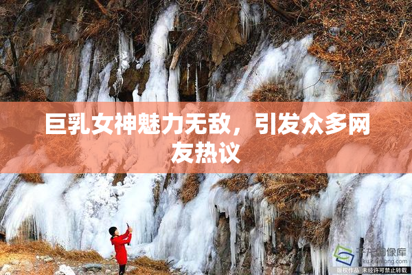 巨乳女神魅力无敌,引发众多网友热议