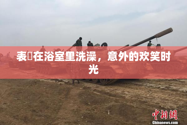 表妺在浴室里洗澡，意外的欢笑时光