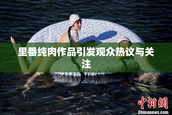 里番纯肉作品引发观众热议与关注