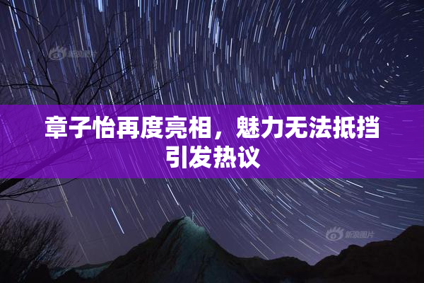 章子怡再度亮相，魅力无法抵挡引发热议