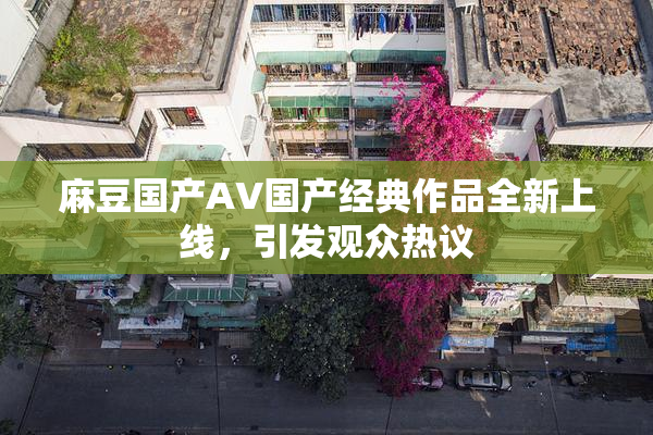 麻豆国产AV国产经典作品全新上线，引发观众热议