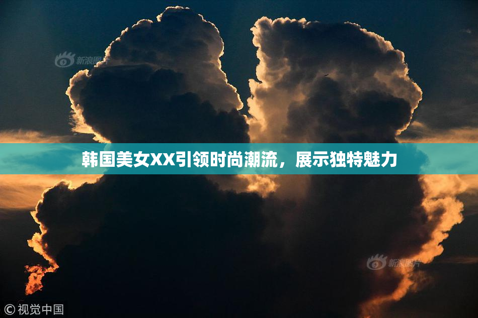 韩国美女XX引领时尚潮流，展示独特魅力