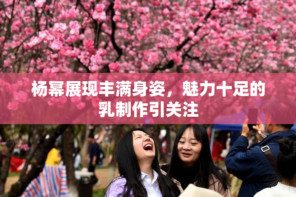 杨幂展现丰满身姿，魅力十足的乳制作引关注