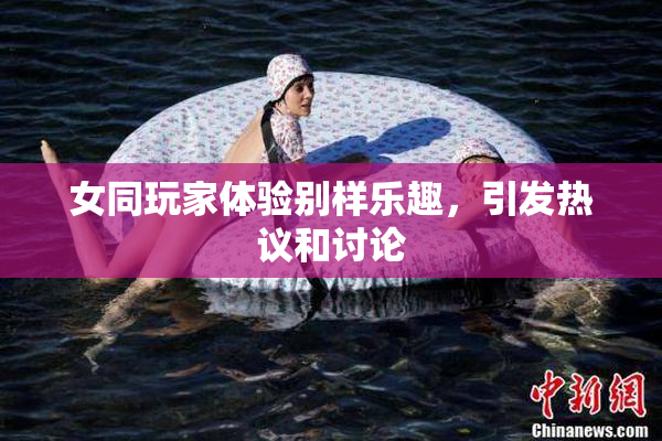 女同玩家体验别样乐趣，引发热议和讨论