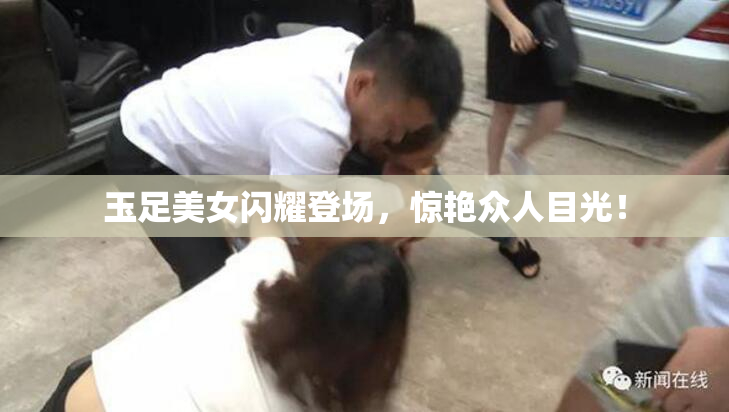 玉足美女闪耀登场，惊艳众人目光！