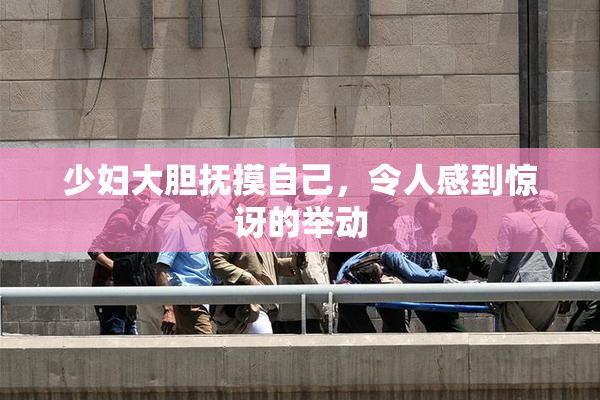 少妇大胆抚摸自己，令人感到惊讶的举动
