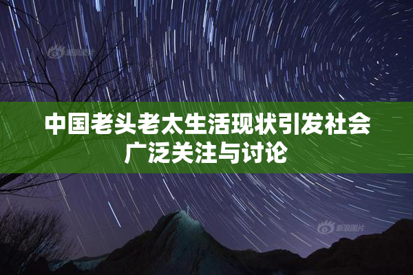 中国老头老太生活现状引发社会广泛关注与讨论