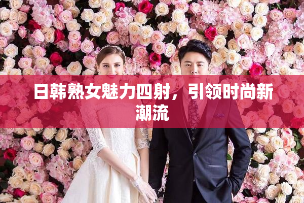 日韩熟女魅力四射，引领时尚新潮流