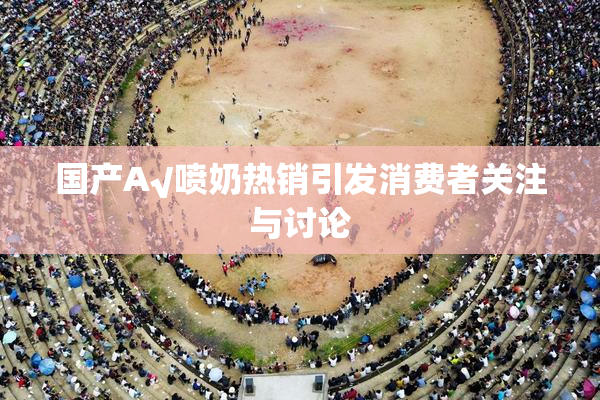 国产A√喷奶热销引发消费者关注与讨论