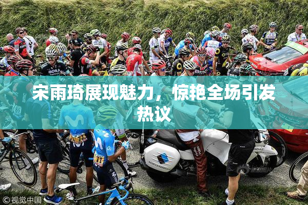 宋雨琦展现魅力，惊艳全场引发热议