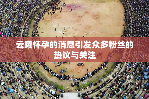 云曦怀孕的消息引发众多粉丝的热议与关注