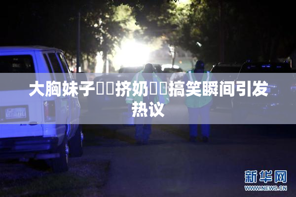 大胸妹子❌‌挤奶❌‌搞笑瞬间引发热议
