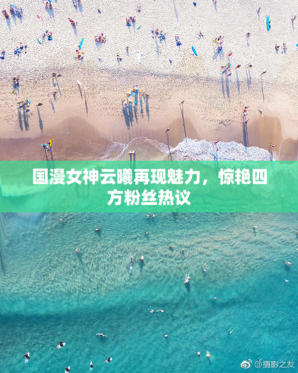国漫女神云曦再现魅力，惊艳四方粉丝热议