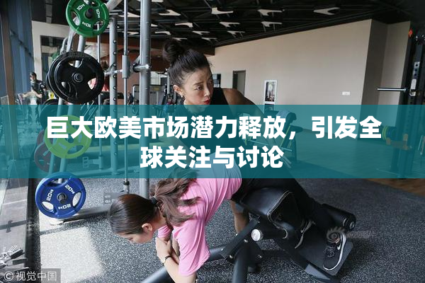 巨大欧美市场潜力释放，引发全球关注与讨论