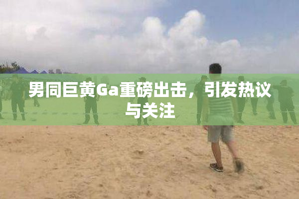 男同巨黄Ga重磅出击，引发热议与关注
