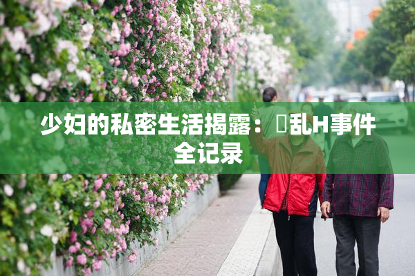 少妇的私密生活揭露：婬乱H事件全记录