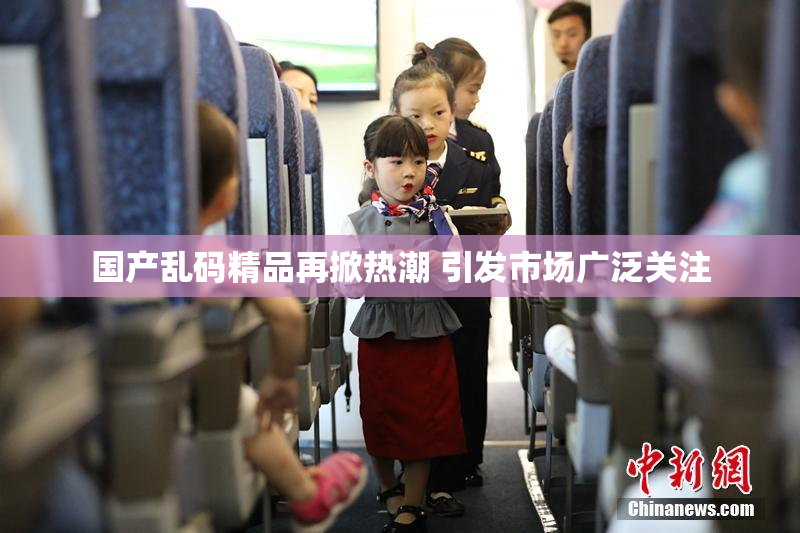 国产乱码精品再掀热潮 引发市场广泛关注