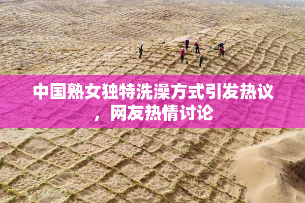 中国熟女独特洗澡方式引发热议，网友热情讨论